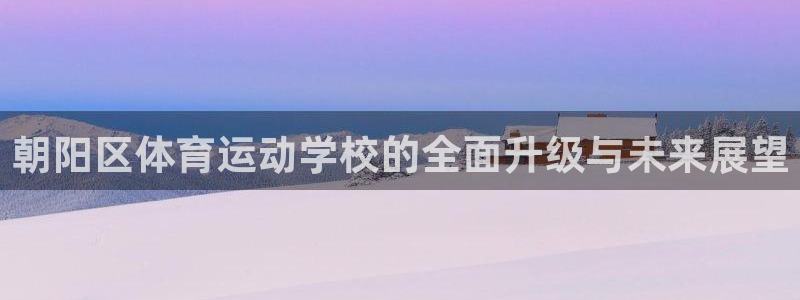 k1体育 十年品牌：朝阳区体育运动学校的全面升级与未来展望