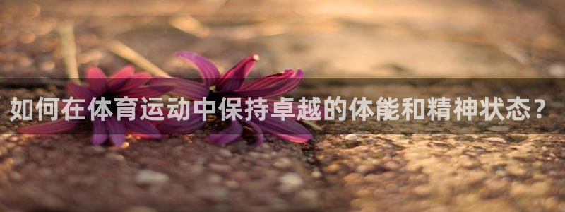 k1体育平台最新网站下载：如何在体育运动中保持卓越的体能和精神状态？