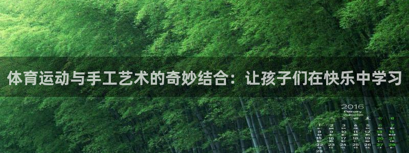 k1体育十年品牌值得信赖：体育运动与手工艺术的奇妙结合：让孩子们在快乐中学习